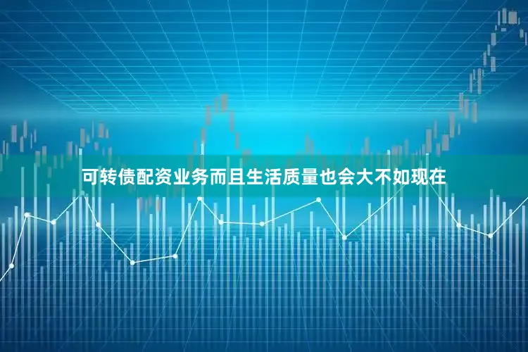 可转债配资业务而且生活质量也会大不如现在