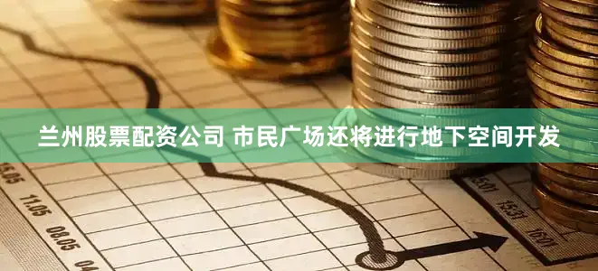 兰州股票配资公司 市民广场还将进行地下空间开发