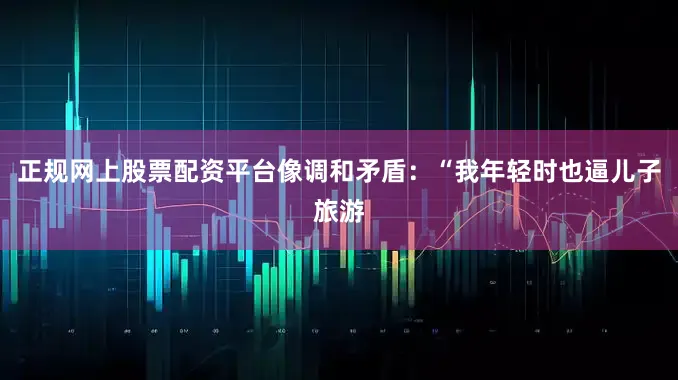 正规网上股票配资平台像调和矛盾：“我年轻时也逼儿子旅游